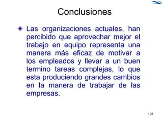 Conclusiones
Las organizaciones actuales, han
percibido que aprovechar mejor el
trabajo en equipo representa una
manera más eficaz de motivar a
los empleados y llevar a un buen
termino tareas complejas, lo que
esta produciendo grandes cambios
en la manera de trabajar de las
empresas.
105
 