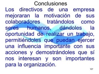 Los directivos de una empresa
mejoraran la motivación de sus
colaboradores tratándolos como
seres humanos, dándoles la
oportunidad de realizar un trabajo,
permitiéndoles que puedan ejercer
una influencia importante con sus
acciones y demostrándoles que sí
nos interesan y son importantes
para la organización.
Conclusiones
107
 