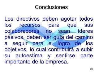 Los directivos deben agotar todos
los recursos para que sus
colaboradores no sean líderes
pasivos, deben ser guía del camino
a seguir para el logro de los
objetivos, lo cual contribuirá a subir
su autoestima y sentirse parte
importante de la empresa.
Conclusiones
108
 