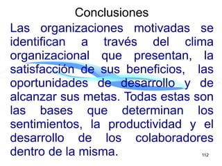 Las organizaciones motivadas se
identifican a través del clima
organizacional que presentan, la
satisfacción de sus beneficios, las
oportunidades de desarrollo y de
alcanzar sus metas. Todas estas son
las bases que determinan los
sentimientos, la productividad y el
desarrollo de los colaboradores
dentro de la misma.
Conclusiones
112
 