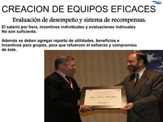 Evaluación de desempeño y sistema de recompensas:
El salario por hora, incentivos individuales y evaluaciones indivuales
No son suficiente.
Además se deben agregar reparto de utilidades, beneficios e
Incentivos para grupos, para que refuercen el esfuerzo y compromiso
de éste.
CREACION DE EQUIPOS EFICACES
21
 