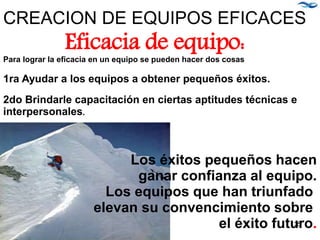 Para lograr la eficacia en un equipo se pueden hacer dos cosas
1ra Ayudar a los equipos a obtener pequeños éxitos.
2do Brindarle capacitación en ciertas aptitudes técnicas e
interpersonales.
Los éxitos pequeños hacen
ganar confianza al equipo.
Los equipos que han triunfado
elevan su convencimiento sobre
el éxito futuro.
CREACION DE EQUIPOS EFICACES
Eficacia de equipo:
35
 