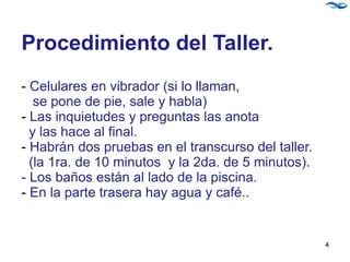Procedimiento del Taller.
- Celulares en vibrador (si lo llaman,
se pone de pie, sale y habla)
- Las inquietudes y preguntas las anota
y las hace al final.
- Habrán dos pruebas en el transcurso del taller.
(la 1ra. de 10 minutos y la 2da. de 5 minutos).
- Los baños están al lado de la piscina.
- En la parte trasera hay agua y café..
4
 