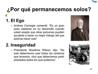 ¿Por qué permanecemos solos?
1. El Ego
– Andrew Carnegie comentó: “Es un gran
paso adelante en su desarrollo cuando
usted acepta que otras personas pueden
ayudarle a hacer un mejor trabajo del que
podrías hacer solo”
2. Inseguridad
– Presidente Woodrow Wilson, dijo: “No
solo deberíamos usar todos los cerebros
que tenemos, sino que deberíamos pedir
prestados todos los que podamos”.
47
 