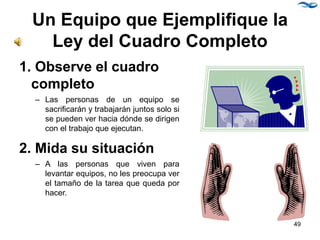 Un Equipo que Ejemplifique la
Ley del Cuadro Completo
1. Observe el cuadro
completo
– Las personas de un equipo se
sacrificarán y trabajarán juntos solo si
se pueden ver hacia dónde se dirigen
con el trabajo que ejecutan.
2. Mida su situación
– A las personas que viven para
levantar equipos, no les preocupa ver
el tamaño de la tarea que queda por
hacer.
49
 