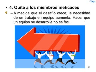 • 4. Quite a los miembros ineficaces
– A medida que el desafío crece, la necesidad
de un trabajo en equipo aumenta. Hacer que
un equipo se desarrolle no es fácil.
63
 