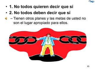 • 1. No todos quieren decir que sí
• 2. No todos deben decir que sí
– Tienen otros planes y las metas de usted no
son el lugar apropiado para ellos.
65
 