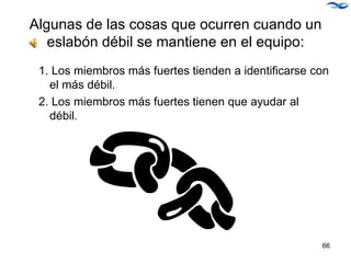 Algunas de las cosas que ocurren cuando un
eslabón débil se mantiene en el equipo:
1. Los miembros más fuertes tienden a identificarse con
el más débil.
2. Los miembros más fuertes tienen que ayudar al
débil.
66
 