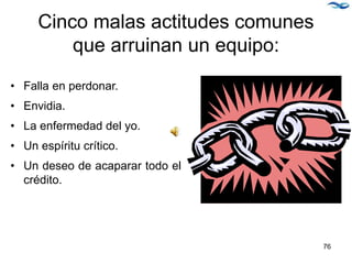 Cinco malas actitudes comunes
que arruinan un equipo:
• Falla en perdonar.
• Envidia.
• La enfermedad del yo.
• Un espíritu crítico.
• Un deseo de acaparar todo el
crédito.
76
 