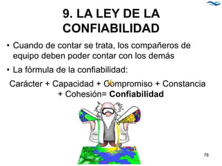 9. LA LEY DE LA
CONFIABILIDAD
• Cuando de contar se trata, los compañeros de
equipo deben poder contar con los demás
• La fórmula de la confiabilidad:
Carácter + Capacidad + Compromiso + Constancia
+ Cohesión= Confiabilidad
78
 
