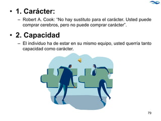 • 1. Carácter:
– Robert A. Cook: “No hay sustituto para el carácter. Usted puede
comprar cerebros, pero no puede comprar carácter”.
• 2. Capacidad
– El individuo ha de estar en su mismo equipo, usted querría tanto
capacidad como carácter.
79
 