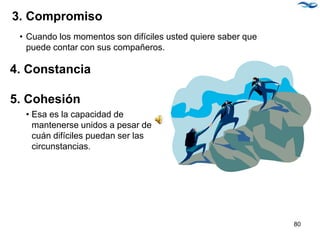 3. Compromiso
• Cuando los momentos son difíciles usted quiere saber que
puede contar con sus compañeros.
4. Constancia
5. Cohesión
• Esa es la capacidad de
mantenerse unidos a pesar de
cuán difíciles puedan ser las
circunstancias.
80
 