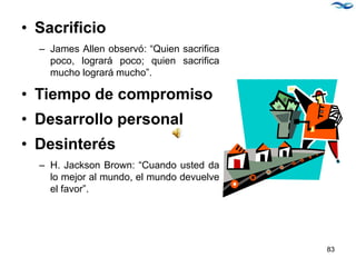 • Sacrificio
– James Allen observó: “Quien sacrifica
poco, logrará poco; quien sacrifica
mucho logrará mucho”.
• Tiempo de compromiso
• Desarrollo personal
• Desinterés
– H. Jackson Brown: “Cuando usted da
lo mejor al mundo, el mundo devuelve
el favor”.
83
 
