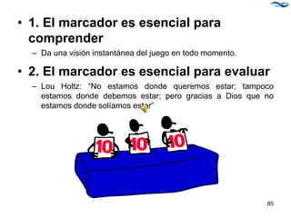 • 1. El marcador es esencial para
comprender
– Da una visión instantánea del juego en todo momento.
• 2. El marcador es esencial para evaluar
– Lou Holtz: “No estamos donde queremos estar; tampoco
estamos donde debemos estar; pero gracias a Dios que no
estamos donde solíamos estar”
85
 