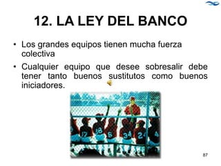 12. LA LEY DEL BANCO
• Los grandes equipos tienen mucha fuerza
colectiva
• Cualquier equipo que desee sobresalir debe
tener tanto buenos sustitutos como buenos
iniciadores.
87
 