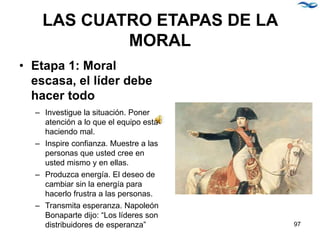 LAS CUATRO ETAPAS DE LA
MORAL
• Etapa 1: Moral
escasa, el líder debe
hacer todo
– Investigue la situación. Poner
atención a lo que el equipo está
haciendo mal.
– Inspire confianza. Muestre a las
personas que usted cree en
usted mismo y en ellas.
– Produzca energía. El deseo de
cambiar sin la energía para
hacerlo frustra a las personas.
– Transmita esperanza. Napoleón
Bonaparte dijo: “Los líderes son
distribuidores de esperanza” 97
 
