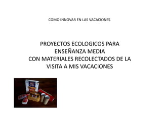 COMO INNOVAR EN LAS VACACIONES
PROYECTOS ECOLOGICOS PARA
ENSEÑANZA MEDIA
CON MATERIALES RECOLECTADOS DE LA
VISITA A MIS VACACIONES