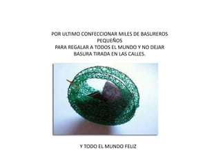 POR ULTIMO CONFECCIONAR MILES DE BASUREROS
PEQUEÑOS
PARA REGALAR A TODOS EL MUNDO Y NO DEJAR
BASURA TIRADA EN LAS CALLES.
Y TODO EL MUNDO FELIZ