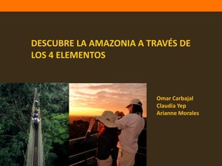 DESCUBRE LA AMAZONIA A TRAVÉS DE
LOS 4 ELEMENTOS



                         Omar Carbajal
                         Claudia Yep
                         Arianne Morales
 