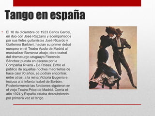 Tango en españa
• El 10 de diciembre de 1923 Carlos Gardel,
en dúo con José Razzano y acompañados
por sus fieles guitarristas José Ricardo y
Guillermo Barbieri, hacían su primer debut
europeo en el Teatro Apolo de Madrid al
musicalizar Barranca abajo, obra teatral
del dramaturgo uruguayo Florencio
Sánchez puesta en escena por la
Compañía Rivera - De Rosas. Entre el
público de aquellas noches madrileñas de
hace casi 90 años, se podían encontrar,
entre otros, a la reina Victoria Eugenia e
incluso a la infanta Isabel de Borbón.
Posteriormente las funciones siguieron en
el viejo Teatro Price de Madrid. Corría el
año 1924 y España estaba descubriendo
por primera vez el tango.
 