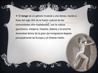  El tango es un género musical y una danza, nacido a
fines del siglo XIX de la fusión cultural de las
comunidades afro-rioplatenses, con la cultura
gauchesca, indígena, hispana, italiana y la enorme
diversidad étnica de la gran ola inmigratoria llegada
principalmente de Europa y el Oriente medio.