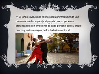  El tango revolucionó el baile popular introduciendo una
danza sensual con pareja abrazada que propone una
profunda relación emocional de cada persona con su propio
cuerpo y de los cuerpos de los bailarines entre sí.