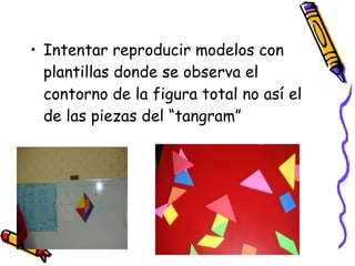 Intentar reproducir modelos con plantillas donde se observa el contorno de la figura total no así el de las piezas del “tangram” 