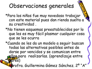 Observaciones generales *Para los niños fue muy novedoso trabajar con este material pues dan rienda suelta a su creatividad . *No tienen esquemas preestablecidos por lo  que les es muy fácil plasmar cualquier cosa que se les ocurra *Cuando se les da un modelo a seguir buscan todas las alternativas posibles antes de darse por vencidos y se comunican entre ellos para  realizarlas. (aprendizaje entre pares) Profra. Guillermina Gámez Sánchez. 2º “A” 