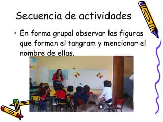 Secuencia de actividades En forma grupal observar las figuras que forman el tangram y mencionar el nombre de ellas. 