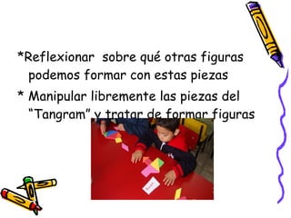 *Reflexionar  sobre qué otras figuras podemos formar con estas piezas * Manipular libremente las piezas del “Tangram” y tratar de formar figuras 