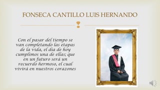 FONSECA CANTILLO LUIS HERNANDO 
 
Con el pasar del tiempo se 
van completando las etapas 
de la vida, el día de hoy 
cumplimos una de ellas; que 
en un futuro será un 
recuerdo hermoso, el cual 
vivirá en nuestros corazones 
 