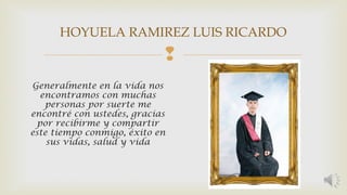 HOYUELA RAMIREZ LUIS RICARDO 
 
Generalmente en la vida nos 
encontramos con muchas 
personas por suerte me 
encontré con ustedes, gracias 
por recibirme y compartir 
este tiempo conmigo, éxito en 
sus vidas, salud y vida 
 