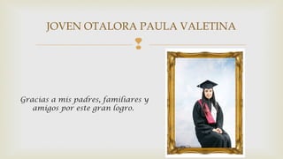 JOVEN OTALORA PAULA VALETINA 
 
Gracias a mis padres, familiares y 
amigos por este gran logro. 
 