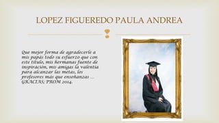 LOPEZ FIGUEREDO PAULA ANDREA 
 
Que mejor forma de agradecerle a 
mis papás todo su esfuerzo que con 
este titulo, mis hermanas fuente de 
inspiración, mis amigas la valentía 
para alcanzar las metas, los 
profesores más que enseñanzas … 
GRACIAS; PROM 2014. 
 