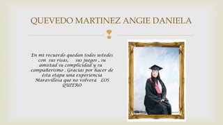 QUEVEDO MARTINEZ ANGIE DANIELA 
 
En mi recuerdo quedan todos ustedes 
con sus risas, sus juegos , su 
amistad su complicidad y su 
compañerismo . Gracias por hacer de 
ésta etapa una experiencia 
Maravillosa que no volverá LOS 
QUIERO 
 