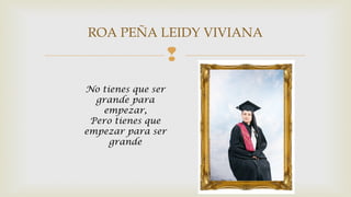 ROA PEÑA LEIDY VIVIANA 
 
No tienes que ser 
grande para 
empezar, 
Pero tienes que 
empezar para ser 
grande 
 