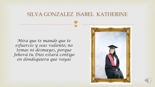 SILVA GONZALEZ ISABEL KATHERINE 
 
Mira que te mando que te 
esfuerces y seas valiente; no 
temas ni desmayes, porque 
Jehová tu Dios estará contigo 
en dondequiera que vayas 
 