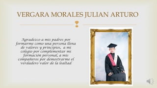 VERGARA MORALES JULIAN ARTURO 
 
Agradezco a mis padres por 
formarme como una persona llena 
de valores y principios, a mi 
colegio por complementar mi 
formación personal, a mis 
compañeros por demostrarme el 
verdadero valor de la lealtad 
 