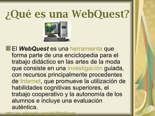 ¿Qué es una WebQuest?


   El WebQuest es una herramienta que
   forma parte de una enciclopedia para el
   trabajo didáctico en las artes de la moda
   que consiste en una investigación guiada,
   con recursos principalmente procedentes
   de Internet, que promueve la utilización de
   habilidades cognitivas superiores, el
   trabajo cooperativo y la autonomía de los
   alumnos e incluye una evaluación
   auténtica.
http://es.wikipedia.org/wiki/WebQuest
 
