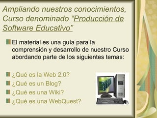 Ampliando nuestros conocimientos,
Curso denominado “Producción de
Software Educativo”
  El material es una guía para la
  comprensión y desarrollo de nuestro Curso
  abordando parte de los siguientes temas:

  ¿Qué es la Web 2.0?
  ¿Qué es un Blog?
  ¿Qué es una Wiki?
  ¿Qué es una WebQuest?
 