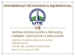 SISTEMA DE EDUCACIÓN A DISTANCIA
CARRERA: CIENCIAS DE LA EDUCACIÓN
LORENA PATRICIA HIDALGO NÚÑEZ
TERCER NIVEL
TUTOR: MSc. GONZALO REMACHE
Quito, 14 de mayo del 2017
 