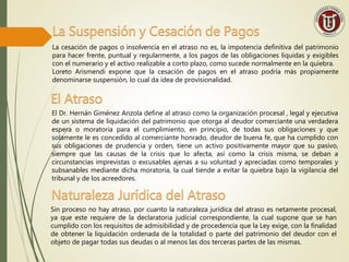 La Suspensión y Cesación de Pagos
La cesación de pagos o insolvencia en el atraso no es, la impotencia definitiva del patrimonio
para hacer frente, puntual y regularmente, a los pagos de las obligaciones líquidas y exigibles
con el numerario y el activo realizable a corto plazo, como sucede normalmente en la quiebra.
Loreto Arismendi expone que la cesación de pagos en el atraso podría más propiamente
denominarse suspensión, lo cual da idea de provisionalidad.
El Atraso
El Dr. Hernán Giménez Anzola define al atraso como la organización procesal , legal y ejecutiva
de un sistema de liquidación del patrimonio que otorga al deudor comerciante una verdadera
espera o moratoria para el cumplimiento, en principio, de todas sus obligaciones y que
solamente le es concedido al comerciante honrado, deudor de buena fe, que ha cumplido con
sus obligaciones de prudencia y orden, tiene un activo positivamente mayor que su pasivo,
siempre que las causas de la crisis que lo afecta, así como la crisis misma, se deban a
circunstancias imprevistas o excusables ajenas a su voluntad y apreciadas como temporales y
subsanables mediante dicha moratoria, la cual tiende a evitar la quiebra bajo la vigilancia del
tribunal y de los acreedores.
Sin proceso no hay atraso, por cuanto la naturaleza jurídica del atraso es netamente procesal,
ya que este requiere de la declaratoria judicial correspondiente, la cual supone que se han
cumplido con los requisitos de admisibilidad y de procedencia que la Ley exige, con la finalidad
de obtener la liquidación ordenada de la totalidad o parte del patrimonio del deudor con el
objeto de pagar todas sus deudas o al menos las dos terceras partes de las mismas.
Naturaleza Jurídica del Atraso
 
