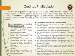 Los créditos privilegiados son aquellos que reciben esta calificación debido a razones de
interés general, de interés social o por motivos jurídico-económicos. Estos se dividen,
además, en créditos con privilegio especial, cuando afectan a determinados bienes y
derechos, y créditos con privilegio general, que afectan a la totalidad del patrimonio del
deudor.
Se consideran créditos
con privilegio especial:
 Los garantizados con hipoteca
inmobiliaria o mobiliaria, o con
prenda sobre los bienes
hipotecados o pignorados.
 Los garantizados con anticresis,
sobre los rendimientos del
inmueble gravado.
 Los créditos por cuotas de
arrendamiento financiero o plazos
de compraventa con precio
aplazado de bienes inmuebles o
muebles.
 Los créditos con garantías de
valores.
 Los créditos garantizados con
prenda, sobre los bienes y
derechos pignorados.
Se consideran créditos con privilegio general:
 Los créditos por salarios que no tengan reconocido un
privilegio especial.
 Los créditos por trabajo personal no dependiente y los que
correspondan al propio autor por la cesión de derechos de
explotación de la obra objeto de propiedad intelectual.
 Los correspondientes a retenciones tributarias y Seguridad
Social.
 Los créditos tributarios y de demás Derecho público y los
créditos de la Seguridad Social que no gocen de privilegio
especial ni del privilegio general antes referido.
 Los créditos por responsabilidad civil extracontractual. Si se
derivaran de daños personales no asegurados, se incluirán
en el epígrafe anterior.
 Los créditos del acreedor instante, que no tengan el carácter
de subordinados y con el límite de la cuarta parte de su
importe.
 Los créditos privilegiados tienen el derecho de abstenerse
del convenio y no computan para el cálculo de las mayorías
sobre el pasivo que se necesitan para la aceptación de una
propuesta de convenio.
 