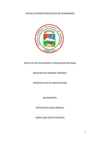 1
ESCUELA SUPERIOR POLITECNICA DE CHIMBORAZO
INSTITUTO DE POSTGRADOS Y EDUCACION CONTINUA
MAESTRIA DE FINANZAS VERSIÓN II
PROPEDEUTICO DE COMPUTACIÓN
INTEGRANTES:
SOFIA NATALI LOZA ARROLLO
MARIA JOSE QUITO PESANTEZ
 