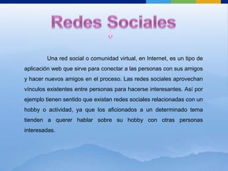 Redes Sociales	Una red social o comunidad virtual, en Internet, es un tipo de aplicación web que sirve para conectar a las personas con sus amigos y hacer nuevos amigos en el proceso. Las redes sociales aprovechan vínculos existentes entre personas para hacerse interesantes. Así por ejemplo tienen sentido que existan redes sociales relacionadas con un hobby o actividad, ya que los aficionados a un determinado tema tienden a querer hablar sobre su hobby con otras personas interesadas.