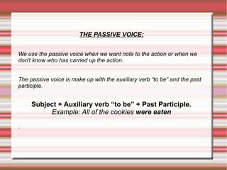 THE PASSIVE VOICE:
We use the passive voice when we want note to the action or when we
don't know who has carried up the action.
The passive voice is make up with the auxiliary verb “to be” and the past
participle.

Subject + Auxiliary verb “to be” + Past Participle.
Example: All of the cookies were eaten
.

 