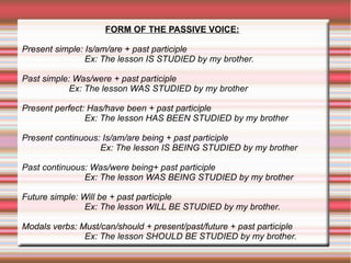 FORM OF THE PASSIVE VOICE:
Present simple: Is/am/are + past participle
Ex: The lesson IS STUDIED by my brother.
Past simple: Was/were + past participle
Ex: The lesson WAS STUDIED by my brother
Present perfect: Has/have been + past participle
Ex: The lesson HAS BEEN STUDIED by my brother
Present continuous: Is/am/are being + past participle
Ex: The lesson IS BEING STUDIED by my brother
Past continuous: Was/were being+ past participle
Ex: The lesson WAS BEING STUDIED by my brother
Future simple: Will be + past participle
Ex: The lesson WILL BE STUDIED by my brother.
Modals verbs: Must/can/should + present/past/future + past participle
Ex: The lesson SHOULD BE STUDIED by my brother.

 