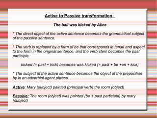 Active to Passive transformation:
The ball was kicked by Alice
* The direct object of the active sentence becomes the grammatical subject
of the passive sentence.
* The verb is replaced by a form of be that corresponds in tense and aspect
to the form in the original sentence, and the verb stem becomes the past
participle.
kicked (= past + kick) becomes was kicked (= past + be +en + kick)
* The subject of the active sentence becomes the object of the preposition
by in an adverbial agent phrase.
Active: Mary (subject) painted (principal verb) the room (object)
Passive: The room (object) was painted (be + past participle) by mary
(subject)

 