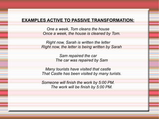 EXAMPLES ACTIVE TO PASSIVE TRANSFORMATION:
One a week, Tom cleans the house
Once a week, the house is cleaned by Tom.
Right now, Sarah is written the letter
Right now, the letter is being written by Sarah
Sam repaired the car
The car was repaired by Sam
Many tourists have visited that castle
That Castle has been visited by many turists.
Someone will finish the work by 5:00 PM.
The work will be finish by 5:00 PM.

 