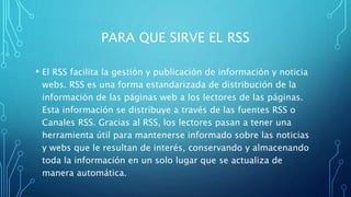 PARA QUE SIRVE EL RSS
• El RSS facilita la gestión y publicación de información y noticia
webs. RSS es una forma estandarizada de distribución de la
información de las páginas web a los lectores de las páginas.
Esta información se distribuye a través de las fuentes RSS o
Canales RSS. Gracias al RSS, los lectores pasan a tener una
herramienta útil para mantenerse informado sobre las noticias
y webs que le resultan de interés, conservando y almacenando
toda la información en un solo lugar que se actualiza de
manera automática.
 